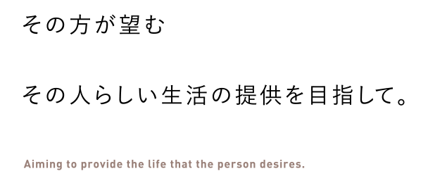 その方が望むその人らしい生活の提供を目指して。 Aiming to provide the life that the person desires.