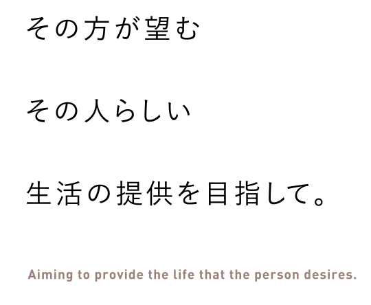 その方が望むその人らしい生活の提供を目指して。 Aiming to provide the life that the person desires.