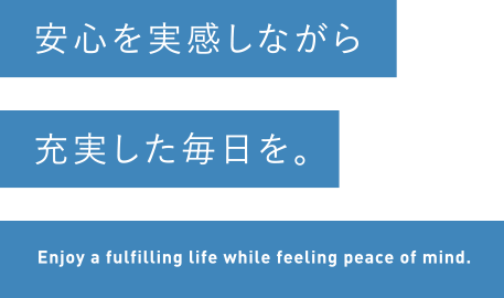 安心を実感しながら充実した毎日を。Enjoy a fulfilling life while feeling peace of mind.