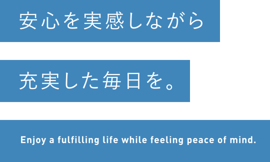 安心を実感しながら充実した毎日を。Enjoy a fulfilling life while feeling peace of mind.